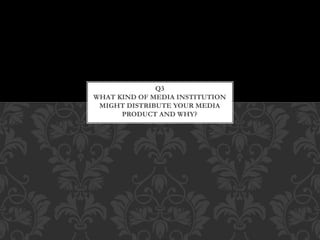 Q3
WHAT KIND OF MEDIA INSTITUTION
MIGHT DISTRIBUTE YOUR MEDIA
PRODUCT AND WHY?
 