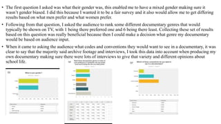 • The first question I asked was what their gender was, this enabled me to have a mixed gender making sure it
wasn’t gender biased. I did this because I wanted it to be a fair survey and it also would allow me to get differing
results based on what men prefer and what women prefer.
• Following from that question, I asked the audience to rank some different documentary genres that would
typically be shown on TV, with 1 being there preferred one and 6 being there least. Collecting these set of results
based on this question was really beneficial because then I could make a decision what genre my documentary
would be based on audience input.
• When it came to asking the audience what codes and conventions they would want to see in a documentary, it was
clear to say that the majority said archive footage and interviews, I took this data into account when producing my
own documentary making sure there were lots of interviews to give that variety and different opinions about
school life.
 