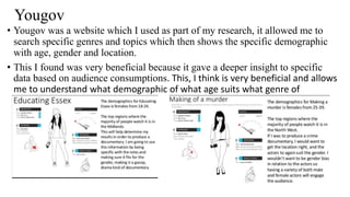 Yougov
• Yougov was a website which I used as part of my research, it allowed me to
search specific genres and topics which then shows the specific demographic
with age, gender and location.
• This I found was very beneficial because it gave a deeper insight to specific
data based on audience consumptions. This, I think is very beneficial and allows
me to understand what demographic of what age suits what genre of
documentary.
 