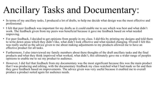 Ancillary Tasks and Documentary:
• In terms of my ancillary tasks, I produced a lot of drafts, to help me decide what design was the most effective and
professional.
• I felt that peer feedback was important for my drafts as it could enable me to see which was best and what didn’t
work. The feedback given from my peers was beneficial because it gave me feedback based on what needed
improving.
• For peer feedback, I decided to get opinions from people in my class. I did this by printing my designs and told them
to write down areas which they didn’t like, what didn’t look effective and what needed changing. Overall I felt this
was really useful as the advice given to me about making adjustments to my products allowed me to have an
effective product for all tasks.
• Furthermore, I also interviewed my family members about there thoughts of the draft ancillary tasks and the final
products and what they think improved what worked, what didn’t, this ultimately gave me a wider range of peoples
opinions to enable me to sui my product to audience.
• However, I did feel that feedback from my documentary was the most significant because this was the main product
that I was producing and editing, with the documentary feedback my class watched what I had made so far and then
they gave feedback based on improvements. The advice given was very useful because it enabled me to overall
produce a product suited again for audience needs.
 