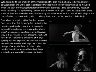 When it come to the final edit of the music video the plan was originally to have a mixture
between black and white scenes juxtaposed with some in colour, these were to be included
when the beat of the song increased and only on Isabel Beau’s solo performance, however
when reviewing this I personally decided that it did not look right therefore desaturated these
shots so the music video became continuously black and white, which I felt added a elegant and
classy feel to the music video, which I believe ties in with the connotations of the ballet.
Overall we received positive feedback on our
final piece, they felt it clearly demonstrates the
narrative and furthermore they thoroughly
enjoyed the ending of the music video where
grace’s dancing overlaps Jess singing. However
they did feel that in certain places there should
have been shorter cuts and some of the lip
syncing was out of place, this we have accepted
however was unable to change this due to the
timings of when the final piece had to be
handed in and also we could not find shots
which she preformed these areas better in.
 