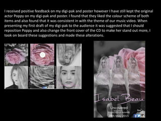 I received positive feedback on my digi-pak and poster however I have still kept the original
actor Poppy on my digi-pak and poster. I found that they liked the colour scheme of both
items and also found that it was consistent in with the theme of our music video. When
presenting my first draft of my digi-pak to the audience it was suggested that I should
reposition Poppy and also change the front cover of the CD to make her stand out more, I
took on board these suggestions and made these alterations.
 