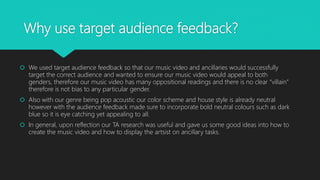 Why use target audience feedback?
 We used target audience feedback so that our music video and ancillaries would successfully
target the correct audience and wanted to ensure our music video would appeal to both
genders, therefore our music video has many oppositional readings and there is no clear “villain”
therefore is not bias to any particular gender.
 Also with our genre being pop acoustic our color scheme and house style is already neutral
however with the audience feedback made sure to incorporate bold neutral colours such as dark
blue so it is eye catching yet appealing to all.
 In general, upon reflection our TA research was useful and gave us some good ideas into how to
create the music video and how to display the artsist on ancillary tasks.
 