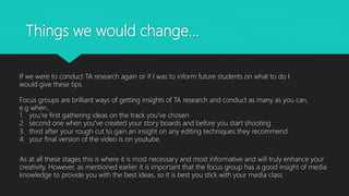 Things we would change…
If we were to conduct TA research again or if I was to inform future students on what to do I
would give these tips.
Focus groups are brilliant ways of getting insights of TA research and conduct as many as you can,
e.g when..
1. you’re first gathering ideas on the track you’ve chosen
2. second one when you’ve created your story boards and before you start shooting
3. third after your rough cut to gain an insight on any editing techniques they recommend
4. your final version of the video is on youtube.
As at all these stages this is where it is most necessary and most informative and will truly enhance your
creativity. However, as mentioned earlier it is important that the focus group has a good insight of media
knowledge to provide you with the best ideas, so it is best you stick with your media class.
 