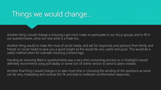 Things we would change…
Another thing I would change is ensuring I got more males to participate in our focus groups and to fill in
our questionnaires, since our new artist is a male too.
Another thing would to make the most of social media, and ask for responses and opinions from family and
friends on social media to give you a good insight as this would be very useful and quick. This would be a
useful method when for example choosing a brand logo.
Handing an receiving filled in questionnaires was a very time consuming process so in hindsight I would
definitely recommend using poll daddy or some sort of online version to send to peers instead.
Another final thing I would change is to take more time in choosing the wording of the questions as some
can be very misleading and confuse the TA and lead to irrelevant uninformative responses.
 