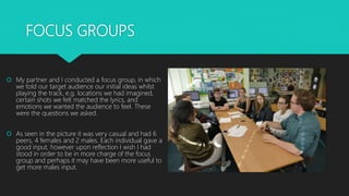 FOCUS GROUPS
 My partner and I conducted a focus group, in which
we told our target audience our initial ideas whilst
playing the track, e.g. locations we had imagined,
certain shots we felt matched the lyrics, and
emotions we wanted the audience to feel. These
were the questions we asked.
 As seen in the picture it was very casual and had 6
peers, 4 females and 2 males. Each individual gave a
good input, however upon reflection I wish I had
stood in order to be in more charge of the focus
group and perhaps it may have been more useful to
get more males input.
 