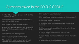 Questions asked in the FOCUS GROUP
1. What did you imagine for each verse? - bubbles,
piano, close ups
2. What ideas do you have for the second verse? -
parks, SRS, handheld camera
3. Do you like the use of handheld camera?
4. We're not sure on the next part, what do you guys
think? - shrek intertextuality, nostalgia VCR, links to
visual tea.
5. What do you think the song means?
6. How do you imagine their relationship?
7. Do you like the use of computer games- social
comment- capitalism- chucking money away?
8. Do you like the use of flashbacks?
9. Do you all prefer narrative music video for this music video?
10. Are you all hearing it negatively?
11. Do you like being an active audience and spotting social
comment?
12. What representations would you like to see of female and
male in music video?
13. Do you imagine black and white, colour or both?
14. Equal shots of the female and the male or more of a certain
one?
15. What outfits do you imagine them wearing?
 