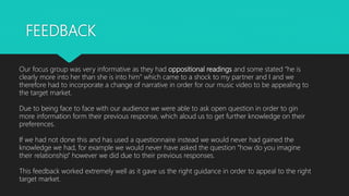 FEEDBACK
Our focus group was very informative as they had oppositional readings and some stated “he is
clearly more into her than she is into him” which came to a shock to my partner and I and we
therefore had to incorporate a change of narrative in order for our music video to be appealing to
the target market.
Due to being face to face with our audience we were able to ask open question in order to gin
more information form their previous response, which aloud us to get further knowledge on their
preferences.
If we had not done this and has used a questionnaire instead we would never had gained the
knowledge we had, for example we would never have asked the question ”how do you imagine
their relationship” however we did due to their previous responses.
This feedback worked extremely well as it gave us the right guidance in order to appeal to the right
target market.
 