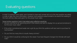 Evaluating questions
In total 15 questions were asked, and it tended to have each answer led on to the next question we asked
in order to gain the most information. However most questions asked tended to be about the reading of
the track and less ideas were given for the actual music video.
Some further questions I wish I had asked upon reflection would be:
• Are you sure that as an upcoming artist in the industry we want to display him as sad and emotional in
his first ever music video?
• If the artist is emotional and weak over a girl do you think the audience will start want to purchase his
merchandise?
• Do you find too many links to visuals cheesy at times?
• Do you think it would be confusing for the viewer if we have frequent changes from female with each
male?
 