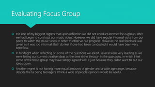 Evaluating Focus Group
 It is one of my biggest regrets that upon reflection we did not conduct another focus group, after
we had begin to construct our music video. However, we did have regular informal visits from our
peers to watch the music video in order to observe our progress. However, no real feedback was
given as it was too informal. But I do feel if one had been conducted it would have been very
beneficial.
 In hindsight when reflecting on some of the questions we asked, several were very leading as we
were letting our current creative ideas at the time shine through in the questions, in which I feel
some of the focus group may have simply agreed with it just because they didn’t want to put our
ideas down.
 Another regret is not having more equal amounts of gender and a wide age range, because
despite the ta being teenagers I think a wide of people opinions would be useful.
 