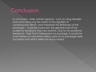 In conclusion, while certain aspects - such as using steadier
shots and improving the clarity of the signifiers of
contemporary Britain (and therefore the Britishness of the
package) – could be improved, the general tone of my
audience feedback was very positive. Due to my audience
feedback, I feel that if I recreated my package, it would be
even better as I now know which parts of my package were
successful and which were not as successful.
 