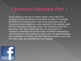 Social media is a big part of modern culture, and is used as a
significant part of marketing for most forms of media. For example,
the thriller film Animal Kingdom used social media sites such as
Facebook to allow people who were interested in the relatively small
film find information on the film easily. They would then share this
information with other people who they are connected to on
Facebook. Essentially, this results in free and effective advertising. I
used Facebook to show people my music video and gather feedback
as it would allow my friends, and then their friends (and so on) to see
the music video and potentially give me feedback.
 