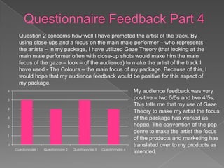 Question 2 concerns how well I have promoted the artist of the track. By
      using close-ups and a focus on the main male performer – who represents
      the artists – in my package, I have utilized Gaze Theory (that looking at the
      main male performer often with close-up shots would make him the main
      focus of the gaze – look – of the audience) to make the artist of the track I
      have used - The Colours – the main focus of my package. Because of this, I
      would hope that my audience feedback would be positive for this aspect of
      my package.
6                                                                   My audience feedback was very
5                                                                   positive – two 5/5s and two 4/5s.
                                                                    This tells me that my use of Gaze
4
                                                                    Theory to make my artist the focus
3                                                                   of the package has worked as
2                                                                   hoped. The convention of the pop
                                                                    genre to make the artist the focus
1
                                                                    of the products and marketing has
0                                                                   translated over to my products as
    Questionnaire 1 Questionnaire 2 Questionnaire 3 Questionnaire 4
                                                                    intended.
 
