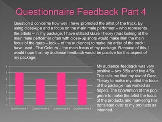 Question 2 concerns how well I have promoted the artist of the track. By
      using close-ups and a focus on the main male performer – who represents
      the artists – in my package, I have utilized Gaze Theory (that looking at the
      main male performer often with close-up shots would make him the main
      focus of the gaze – look – of the audience) to make the artist of the track I
      have used - The Colours – the main focus of my package. Because of this, I
      would hope that my audience feedback would be positive for this aspect of
      my package.
6                                                                           My audience feedback was very
5                                                                           positive – two 5/5s and two 4/5s.
                                                                            This tells me that my use of Gaze
4
                                                                            Theory to make my artist the focus
3                                                                           of the package has worked as
2                                                                           hoped. The convention of the pop
                                                                            genre to make the artist the focus
1
                                                                            of the products and marketing has
0                                                                           translated over to my products as
    Questionnaire 1   Questionnaire 2   Questionnaire 3   Questionnaire 4
                                                                            intended.
 