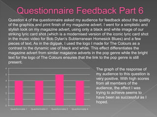 Question 4 of the questionnaire asked my audience for feedback about the quality
    of the graphics and print finish of my magazine advert. I went for a simplistic and
    stylish look on my magazine advert, using only a black and white image of our
    striking lyric card shot (which is a modernised version of the iconic lyric card shot
    in the music video for Bob Dylan’s Subterranean Homesick Blues) and a few
    pieces of text. As in the digipak, I used the logo I made for The Colours as a
    contrast to the dynamic use of black and white. This effect differentiates the
    magazine advert from similar magazine adverts in the pop genre while the bright
    text for the logo of The Colours ensures that the link to the pop genre is still
    present.
6
                                                                             The graph of the response of
5                                                                            my audience to this question is
4
                                                                             very positive. With high scores
                                                                             from all members of the
3
                                                                             audience, the effect I was
2                                                                            trying to achieve seems to
1
                                                                             have been as successful as I
                                                                             hoped.
0
     Questionnaire 1   Questionnaire 2   Questionnaire 3   Questionnaire 4
 