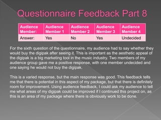 Audience       Audience       Audience       Audience       Audience
      Member:        Member 1       Member 2       Member 3       Member 4
      Answer:        Yes            No             Yes            Undecided

For the sixth question of the questionnaire, my audience had to say whether they
would buy the digipak after seeing it. This is important as the aesthetic appeal of
the digipak is a big marketing tool in the music industry. Two members of my
audience group gave me a positive response, with one member undecided and
one saying he would not buy the digipak.

This is a varied response, but the main response was good. This feedback tells
me that there is potential in this aspect of my package, but that there is definitely
room for improvement. Using audience feedback, I could ask my audience to tell
me what areas of my digipak could be improved if I continued this project on, as
this is an area of my package where there is obviously work to be done.
 