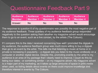 Audience       Audience       Audience       Audience       Audience
         Member:        Member 1       Member 2       Member 3       Member 4
         Answer:        No             No             Yes            No

The response to question 6 of my questionnaire was possibly the most negative part of
my audience feedback. Three quarters of my audience feedback group responded
negatively to the question asking them whether my magazine advert would encourage
them to go to an event, such as a live concert, by the artists (The Colours).

If I compare this to the data I received concerning how well I promoted the digipak to
my audience, the audience feedback group was much more willing to buy a digipak
than go to an event by the artist. This tells me that listening to music at home or in
private is increasing in popularity – a digipak lets you listen to the music endlessly on a
computer or another digital device. Despite this, promoting events by the artist to my
audience is an area of my package that I clearly need to improve. I could do this by
listing tour dates - or something similar – on my magazine advert. My magazine advert
is a major part of my marketing, as it takes up large amounts of space in print media
when used, so listing details about events on there could improve knowledge and
therefore interest in events by The Colours.
 