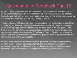 Question 9 of the questionnaire asks my audience what they think the best 3 aspects
of my ancillary tasks are. The main themes of the responses were that my ancillary
tasks showed their genre – pop – well, had a good focus on the artists (represented by
the main male performer), and had high quality graphics.

The three themes of the answers that I mentioned are very encouraging to see. I tried
to make my ancillary texts (and package overall) show that they were from the pop
genre by using bright colours and fonts that are often seen in the pop genre. I also
tried to focus on the artist by using many close-up shots of the main male performer
who represented the artist (see slide 10 and Gaze Theory). Finally, for the graphics, I
tried to use crisp yet creative fonts to make the graphical style of my ancillary tasks as
striking and eye-catching as possible.

Overall, being told by my audience feedback group that these three aspects of my
ancillary tasks – all three being aspects I focused on while making my print
productions – are the best features of my ancillary tasks tells me that I have been
successful while creating and encoding these parts of my ancillary tasks.
 