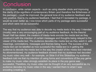 In conclusion, while certain aspects - such as using steadier shots and improving
the clarity of the signifiers of contemporary Britain (and therefore the Britishness of
the package) – could be improved, the general tone of my audience feedback was
very positive. Due to my audience feedback, I feel that if I recreated my package, it
would be even better as I now know which parts of my package were successful
and which were not as successful.

The way that my audience was able to decode my media texts in the way I intended
(mostly) was a very encouraging part of my audience feedback. As the theorist
Stuart Hall has stated, the creators of media texts encode the media text as they
construct it with the intention of certain messages and thoughts being relayed to the
viewer of the media text. The audience decodes the media text as they watch it, with
meanings, connotations, messages and themes being found. The success of the
media text can be labelled as how successful the media text is in getting the
audience to decode the media text in the way the creator of the media text intended.
As aforementioned, my audience feedback showed that my audience had decoded
my music video very well – for example, on Slide 9 of this Slideshow my audience
feedback told me that my intention of using forms and conventions of the pop genre
to make my music video strongly establish its place in the pop genre was
successful. Therefore, my music video can be thought of as very successful as my
audience decodes my music video in the way I wanted them to when I was
encoding (creating) it.
 