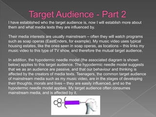 I have established who the target audience is, now I will establish more about
them and what media texts they are influenced by.

Their media interests are usually mainstream – often they will watch programs
such as soap operas (EastEnders, for example). My music video uses typical
housing estates, like the ones seen in soap operas, as locations – this links my
music video to this type of TV show, and therefore the mutual target audience.

In addition, the hypodermic needle model (the associated diagram is shown
below) applies to this target audience. The hypodermic needle model suggests
that we as an audience are passive, and that our behaviour and thinking is
affected by the creators of media texts. Teenagers, the common target audience
of mainstream media such as my music video, are in the stages of developing
their thoughts, morals and lives – they are easily influenced, and so the
hypodermic needle model applies. My target audience often consumes
mainstream media, and is affected by it.
 