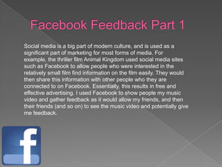 Social media is a big part of modern culture, and is used as a
significant part of marketing for most forms of media. For
example, the thriller film Animal Kingdom used social media sites
such as Facebook to allow people who were interested in the
relatively small film find information on the film easily. They would
then share this information with other people who they are
connected to on Facebook. Essentially, this results in free and
effective advertising. I used Facebook to show people my music
video and gather feedback as it would allow my friends, and then
their friends (and so on) to see the music video and potentially give
me feedback.
 