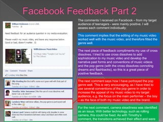 The comments I received on Facebook – from my target
audience of teenagers - were mainly positive. I will
assess each comment individually:

This comment implies that the editing of my music video
worked well with the music video, and therefore fitted the
genre well.

The next piece of feedback compliments my use of cross
dissolves. I tried to use cross dissolves to add
sophistication to my music video and develop the
narrative past forms and conventions of music videos
and the pop genre (with the cross dissolves connoting
dreams and flashbacks), so this is a great piece of
positive feedback.

The next comment says how I have portrayed the pop
genre well. This is very encouraging, as I have tried to
use several conventions of the pop genre in order to
increase the appeal of my music video to my target
audience, e.g. the focus on the main performer – the boy
– as the face of both my music video and the brand.

For the next comment, camera steadiness was identified
as an issue. With better technology, such as rolling
camera, this could be fixed. As with Timothy’s
comment, the transitions achieved their effect and were
 