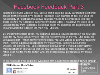 I posted my music video on YouTube so that it could be easily transferred to different
places on the internet. My Facebook feedback is an example of this, as I used the
functionality of Facebook that allows YouTube videos to be embedded into your
posts to show my Facebook audience my music video. This allows my video to be
viewed directly from Facebook, as well as giving my audience the option to click the
link and watch the video on the main YouTube site.

By choosing the latter option, my audience can also leave feedback on the YouTube
page for my music video. While I received no comments on the YouTube page, the
Like/Dislike bar – which allows viewers to rate YouTube videos by Liking or Disliking
them – shows a positive reception to my music video. With one Like and no
Dislikes, the general YouTube feedback is positive (even if I would ideally gather
more feedback in this way so that the YouTube feedback is more accurate – one
rating does not tell me for certain what the overall critical perception of my music
video is).

In the next slide I will begin my evaluation of the audience feedback I gained through
the use of questionnaires, starting with images of the completed questionnaires.
                                                                          The
                                                                         Like/Dislike
                                                                         bar
 