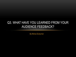 By Melisa Suleyman
Q3. WHAT HAVE YOU LEARNED FROM YOUR
AUDIENCE FEEDBACK?
 