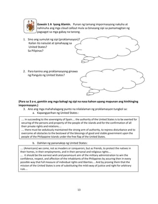 Gawain 1 A Iyong Alamin. Punan ng tamang impormasyong nakuha at
nahinuha ang mga cloud callout mula sa binasang sipi sa pamamagitan ng
pagsagot sa mga gabay na tanong.
1. Sino ang sumulat ng sipi (proklamasyon)?
Kailan ito naisulat at ipinahayag sa
United States?
Sa Pilipinas?

2. Para kanino ang proklamasyong ginawa
ng Pangulo ng United States?

(Para sa 3 a-e, gamitin ang mga bahagi ng sipi na nasa kahon upang mapunan ang hinihinging
impormasyon.)
3. Ano ang mga mahahalagang punto na nilalalaman ng proklamasyon tungkol sa:
a. Kapangyarihan ng United States :
.... in succeeding to the sovereignty of Spain.... the authority of the United States is to be exerted for
securing of the persons and property of the people of the islands and for the confirmation of all
their private rights and relations....
.... there must be sedulously maintained the strong arm of authority, to repress disturbance and to
overcome all obstacles to the bestowal of the blessings of good and stable government upon the
people of the Philipppine Islands under the free flag of the United States.

b. Dahilan ng pananakop ng United States:
.... (Americans) we come, not as invaders or conquerors, but as friends, to protect the natives in
their homes, in their employments, and in their personal and religious rights….
…. it should be the earnest wish and paramount aim of the military administration to win the
confidence, respect, and affection of the inhabitants of the Philippines by assuring then in every
possible way that full measure of individual rights and liberties…. And by proving them that the
mission of the United States is one of substituting the mild sway of justice and right for arbitrary
rule….

13

 