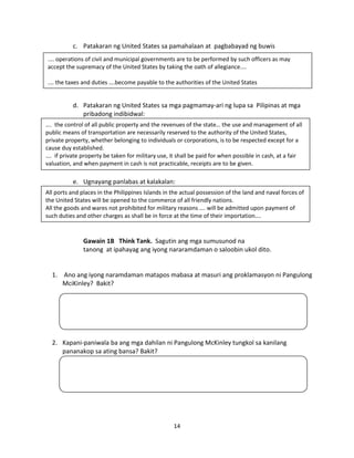 c. Patakaran ng United States sa pamahalaan at pagbabayad ng buwis
.... operations of civil and municipal governments are to be performed by such officers as may
accept the supremacy of the United States by taking the oath of allegiance....
.… the taxes and duties ….become payable to the authorities of the United States

d. Patakaran ng United States sa mga pagmamay-ari ng lupa sa Pilipinas at mga
pribadong indibidwal:
…. the control of all public property and the revenues of the state… the use and management of all
public means of transportation are necessarily reserved to the authority of the United States,
private property, whether belonging to individuals or corporations, is to be respected except for a
cause duy established.
…. if private property be taken for military use, it shall be paid for when possible in cash, at a fair
valuation, and when payment in cash is not practicable, receipts are to be given.

e. Ugnayang panlabas at kalakalan:
All ports and places in the Philippines Islands in the actual possession of the land and naval forces of
the United States will be opened to the commerce of all friendly nations.
All the goods and wares not prohibited for military reasons …. will be admitted upon payment of
such duties and other charges as shall be in force at the time of their importation….

Gawain 1B Think Tank. Sagutin ang mga sumusunod na
tanong at ipahayag ang iyong nararamdaman o saloobin ukol dito.

1. Ano ang iyong naramdaman matapos mabasa at masuri ang proklamasyon ni Pangulong
MciKinley? Bakit?

2. Kapani-paniwala ba ang mga dahilan ni Pangulong McKinley tungkol sa kanilang
pananakop sa ating bansa? Bakit?

14

 