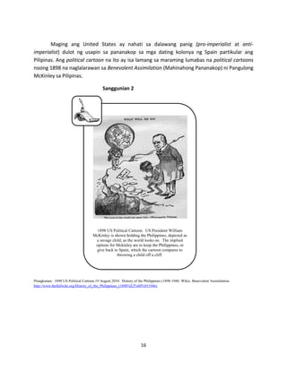 Maging ang United States ay nahati sa dalawang panig (pro-imperialist at antiimperialist) dulot ng usapin sa pananakop sa mga dating kolonya ng Spain partikular ang
Pilipinas. Ang political cartoon na ito ay isa lamang sa maraming lumabas na political cartoons
noong 1898 na naglalarawan sa Benevolent Assimilation (Mahinahong Pananakop) ni Pangulong
McKinley sa Pilipinas.
Sanggunian 2

1898 US Political Cartoon. US President William
McKinley is shown holding the Philippines, depicted as
a savage child, as the world looks on. The implied
options for Mckinley are to keep the Philippines, or
give back to Spain, which the cartoon compares to
throwing a child off a cliff.

Pinagkunan: 1898 US Political Cartoon.19 August 2010. History of the Philippines (1898-1946: Wikis. Benevolent Assimilation.
http://www.thefullwiki.org/History_of_the_Philippines_(1898%E2%80%931946)

16

 