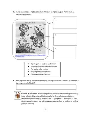 B. Isulat ang emosyon ng bawat tauhan at bigyan ito ng kahulugan. Pumili mula sa
nakatalang emosyon.
1.

2.

3.

http://www.thefullwiki.org/History_of_the_Philippines_(1898
%E2%80%931946)

Agam-agam sa pagbuo ng desisyon
Pangungumbinsi at pagmamalasakit
Pag-uusisa o kuryusidad
Pangangamba sa kapalaran
Takot sa maaring mangyari

C. Ano ang mensahe ng cartoonist sa kanyang likhang ilustrasyon? Ikaw ba ay umaayon sa
kanyang mensahe? Bakit?

Gawain 4 Poli-Toon . Gumuhit ng sariling political cartoon na nagpapakita ng
iyong saloobin bilang isang Pilipino tungkol sa Benevolent Assimilation o
Mahinahong Pananakop ng United States sa iyong bansa. Ibahagi ito sa klase.
(Maaring gawing gabay ang rubric sa pagsasaalang-alang sa pagbuo ng sariling
political cartoon).
18

 
