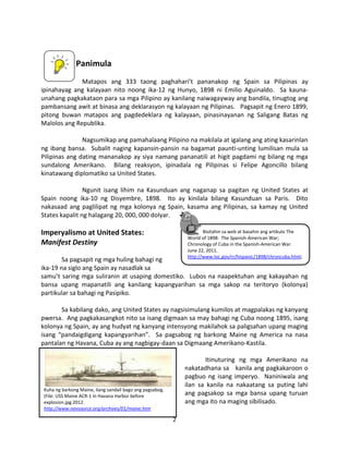 Panimula
Matapos ang 333 taong paghahari’t pananakop ng Spain sa Pilipinas ay
ipinahayag ang kalayaan nito noong ika-12 ng Hunyo, 1898 ni Emilio Aguinaldo. Sa kaunaunahang pagkakataon para sa mga Pilipino ay kanilang naiwagayway ang bandila, tinugtog ang
pambansang awit at binasa ang deklarasyon ng kalayaan ng Pilipinas. Pagsapit ng Enero 1899,
pitong buwan matapos ang pagdedeklara ng kalayaan, pinasinayanan ng Saligang Batas ng
Malolos ang Republika.
Nagsumikap ang pamahalaang Pilipino na makilala at igalang ang ating kasarinlan
ng ibang bansa. Subalit naging kapansin-pansin na bagamat paunti-unting lumilisan mula sa
Pilipinas ang dating mananakop ay siya namang pananatili at higit pagdami ng bilang ng mga
sundalong Amerikano. Bilang reaksyon, ipinadala ng Pilipinas si Felipe Agoncillo bilang
kinatawang diplomatiko sa United States.
Ngunit isang lihim na Kasunduan ang naganap sa pagitan ng United States at
Spain noong ika-10 ng Disyembre, 1898. Ito ay kinilala bilang Kasunduan sa Paris. Dito
nakasaad ang paglilipat ng mga kolonya ng Spain, kasama ang Pilipinas, sa kamay ng United
States kapalit ng halagang 20, 000, 000 dolyar.

Imperyalismo at United States:
Manifest Destiny

Bisitahin sa web at basahin ang artikulo The
World of 1898: The Spanish-American War;
Chronology of Cuba in the Spanish-American War.
June 22, 2011.
http://www.loc.gov/rr/hispanic/1898/chroncuba.html;

Sa pagsapit ng mga huling bahagi ng
ika-19 na siglo ang Spain ay nasadlak sa
samu’t saring mga suliranin at usaping domestiko. Lubos na naapektuhan ang kakayahan ng
bansa upang mapanatili ang kanilang kapangyarihan sa mga sakop na teritoryo (kolonya)
partikular sa bahagi ng Pasipiko.
Sa kabilang dako, ang United States ay nagsisimulang kumilos at magpalakas ng kanyang
pwersa. Ang pagkakasangkot nito sa isang digmaan sa may bahagi ng Cuba noong 1895, isang
kolonya ng Spain, ay ang hudyat ng kanyang intensyong makilahok sa paligsahan upang maging
isang “pandaigdigang kapangyarihan”. Sa pagsabog ng barkong Maine ng America na nasa
pantalan ng Havana, Cuba ay ang nagbigay-daan sa Digmaang Amerikano-Kastila.
Itinuturing ng mga Amerikano na
nakatadhana sa kanila ang pagkakaroon o
pagbuo ng isang imperyo. Naniniwala ang
ilan sa kanila na nakaatang sa puting lahi
ang pagsakop sa mga bansa upang turuan
ang mga ito na maging sibilisado.

Kuha ng barkong Maine, ilang sandail bago ang pagsabog.
(File: USS Maine ACR-1 in Havana Harbor before
explosion.jpg.2012.
http://www.navsource.org/archives/01/maine.htm

2

 