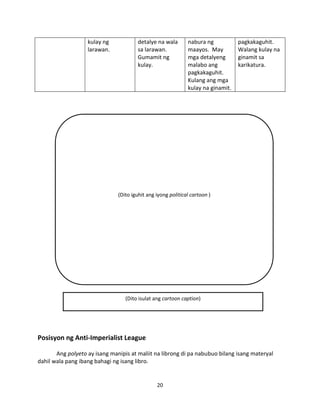 kulay ng
larawan.

detalye na wala
sa larawan.
Gumamit ng
kulay.

nabura ng
maayos. May
mga detalyeng
malabo ang
pagkakaguhit.
Kulang ang mga
kulay na ginamit.

pagkakaguhit.
Walang kulay na
ginamit sa
karikatura.

(Dito iguhit ang iyong political cartoon )

(Dito isulat ang cartoon caption)

Posisyon ng Anti-Imperialist League
Ang polyeto ay isang manipis at maliit na librong di pa nabubuo bilang isang materyal
dahil wala pang ibang bahagi ng isang libro.

20

 