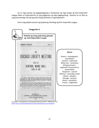 Isa sa mga paraan ng pagpapalaganap o kampanya ng mga kasapi ng Anti-Imperialist
League laban sa imperyalismo ay ang pagdaraos ng mga pagpupulong. Kasama na rin dito ay
ang pamamahagi nila ng mga iba’t ibang lathalain o mga babasahin.
Suriin ang pabalat (cover) ng polyetong inilimbag ng Anti-Imperialist League.

Sanggunian 3
Pabalat ng isang polyetong ginamit
ng Anti-Imperialist League

Glosari
Govern – makangyayari,
pamahalaan
Consent – pahintulot
White man – amerikano
Self-government –
pagsasarili o kasarinlan sa
pamamahala
Despotism – paniniil
Reliance – pananalig o tiwla
Liberty – kalayaan
Heritage – pamana
Retain – panatilihin
Treason – pagtataksil

Pinagkunan: Anti-Imperialism. Anti-Imperialism Movement 1898 – 1900.May 02, 2007.
https://wikis.nyu.edu/ek6/modernamerica/index.php/Imperialism/Anti-imperialism

21

 