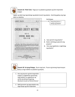 Gawain 5A Think Tank. Pagsusuri sa pabalat ng polyeto ng Anti-imperialist
League
Lagyan ng label ang mga bahagi ng pabalat (cover) ng polyeto. Gamiting gabay ang mga
label na nakalista.
halimbawa:
Pang-ilang Serye o
bilang ng polyeto?

1. Saan ginamit ang polyeto?
2. Kailan nalimbag at ginamit ang
polyeto?
3. Sino ang naglathala o naglimbag
ng polyeto?

https://wikis.nyu.edu/ek6/modernamerica/index.php/Imperialism/An
ti-imperialism

Gawain 5B Sa Iyong Palagay. Buuin ang tsart. Punan ng tamang impormasyon
batay sa mga nakikita sa pabalat ng polyeto.
1. Ano ang layunin ng Anti-Imperialist
League sa paglathala ng kanilang
mga polyeto na naglalaman ng
winika ng dating Pangulong
Abraham Lincoln at Patrick Henry?
2. Bakit gumamit ng mga polyeto ang
mga kasapi ng Anti-Imperialist
22

 