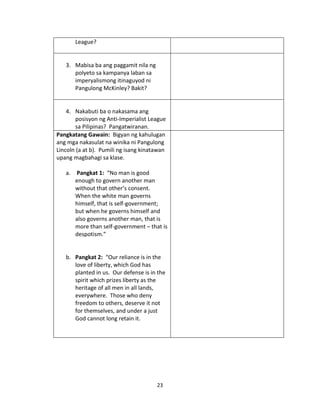 League?

3. Mabisa ba ang paggamit nila ng
polyeto sa kampanya laban sa
imperyalismong itinaguyod ni
Pangulong McKinley? Bakit?

4. Nakabuti ba o nakasama ang
posisyon ng Anti-Imperialist League
sa Pilipinas? Pangatwiranan.
Pangkatang Gawain: Bigyan ng kahulugan
ang mga nakasulat na winika ni Pangulong
Lincoln (a at b). Pumili ng isang kinatawan
upang magbahagi sa klase.
a. Pangkat 1: “No man is good
enough to govern another man
without that other’s consent.
When the white man governs
himself, that is self-government;
but when he governs himself and
also governs another man, that is
more than self-government – that is
despotism.”

b. Pangkat 2: “Our reliance is in the
love of liberty, which God has
planted in us. Our defense is in the
spirit which prizes liberty as the
heritage of all men in all lands,
everywhere. Those who deny
freedom to others, deserve it not
for themselves, and under a just
God cannot long retain it.

23

 