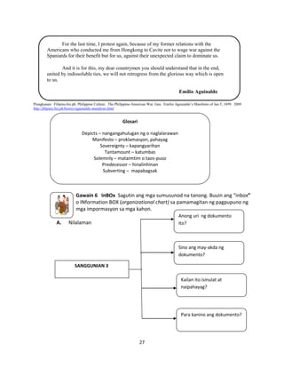 For the last time, I protest again, because of my former relations with the
Americans who conducted me from Hongkong to Cavite not to wage war against the
Spaniards for their benefit but for us, against their unexpected claim to dominate us.
And it is for this, my dear countrymen you should understand that in the end,
united by indissoluble ties, we will not retrogress from the glorious way which is open
to us.
Emilio Aguinaldo
Pinagkunan: Filipino.biz.ph. Philippine Culture. The Philippine-American War. Gen. Emilio Aguinaldo’s Manifesto of Jan 5, 1899. 2009
http://filipino.biz.ph/history/aguinaldo-manifesto.html

Glosari
Depicts – nangangahulugan ng o naglalarawan
Manifesto – proklamasyon, pahayag
Sovereignty – kapangyarihan
Tantamount – katumbas
Solemnly – mataimtim o taos-puso
Predecessor – hinalinhinan
Subverting – mapabagsak

Gawain 6 InBOx Sagutin ang mga sumusunod na tanong. Buuin ang “inbox”
o INformation BOX (organizational chart) sa pamamagitan ng pagpupuno ng
mga impormasyon sa mga kahon.
A.

Anong uri ng dokumento
ito?

Nilalaman

Sino ang may-akda ng
dokumento?
SANGGUNIAN 3
Kailan ito isinulat at
naipahayag?

Para kanino ang dokumento?

27

 