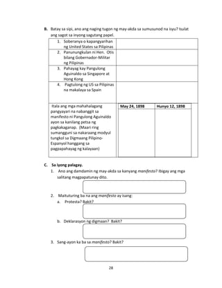 B. Batay sa sipi, ano ang naging tugon ng may-akda sa sumusunod na isyu? Isulat
ang sagot sa inyong sagutang papel.
1. Soberanya o kapangyarihan
ng United States sa Pilipinas
2. Panunungkulan ni Hen. Otis
bilang Gobernador-Militar
ng Pilipinas
3. Pahayag kay Pangulong
Aguinaldo sa Singapore at
Hong Kong
4. Pagtulong ng US sa Pilipinas
na makalaya sa Spain

Itala ang mga mahahalagang
pangyayari na nabanggit sa
manifesto ni Pangulong Aguinaldo
ayon sa kanilang petsa ng
pagkakaganap. (Maari ring
sumangguni sa nakaraang modyul
tungkol sa Digmaang PilipinoEspanyol hanggang sa
pagpapahayag ng kalayaan)

May 24, 1898

Hunyo 12, 1898

C. Sa iyong palagay.
1. Ano ang damdamin ng may-akda sa kanyang manifesto? Ibigay ang mga
salitang magpapatunay dito.

2. Maituturing ba na ang manifesto ay isang:
a. Protesta? Bakit?

b. Deklarasyon ng digmaan? Bakit?

3. Sang-ayon ka ba sa manifesto? Bakit?

28

 