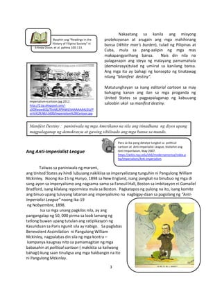 Basahin ang “Readings in the
History of Filipino Society” ni
Erlinda Dizon, et al. pahina 100-113.

Imperialism+cartoon.jpg.2012.
http://2.bp.blogspot.com/s5OXwow6I2s/TlnhB1XPWWI/AAAAAAAALGU/P
orYxYj2KJM/s1600/Imperialism%2BCartoon.jpg

Nakaatang sa kanila ang misyong
proteksyonan at arugain ang mga mahihinang
bansa (White man’s burden), tulad ng Pilipinas at
Cuba, mula sa pang-aalipin ng mga mas
makapangyarihang bansa.
Nais din nila na
palaganapin ang ideya ng malayang pamamahala
(demokrasya)tulad ng umiiral sa kanilang bansa.
Ang mga ito ay bahagi ng konsepto ng tinatawag
nilang “Manifest destiny”.
Matutunghayan sa isang editorial cartoon sa may
bahaging kanan ang ilan sa mga proganda ng
United States sa pagpapalaganap ng kabuuang
saloobin ukol sa manifest destiny.

Manifest Destiny : paniniwala ng mga Amerikano na sila ang itinadhana ng diyos upang
magpalaganap ng demokrasya at gawing sibilisado ang mga bansa sa mundo.
Para sa iba pang detalye tungkol sa political
cartoon at Anti-Imperialist League, bisitahin ang
Anti-Imperilaism. May 2007.
https://wikis.nyu.edu/ek6/modernamerica/index.p
hp/Imperialism/Anti-imperialism

Ang Anti-Imperialist League

Taliwas sa paniniwala ng marami,
ang United States ay hindi lubusang nakikiisa sa imperyalistang tunguhin ni Pangulong William
Mckinley. Noong ika-15 ng Hunyo, 1898 sa New England, isang pangkat na binubuo ng mga di
sang-ayon sa imperyalismo ang nagsama-sama sa Faneuil Hall, Boston sa imbitasyon ni Gamaliel
Bradford, isang kilalang repormista mula sa Boston. Pagkatapos ng pulong na ito, isang komite
ang binuo upang tuluyang labanan ang imperyalismo na nagbigay-daan sa pagsilang ng “AntiImperialist League” noong ika-19
ng Nobyembre, 1898.
Isa sa mga unang pagkilos nila, ay ang
pangangalap ng 50, 000 pirma sa loob lamang ng
tatlong buwan upang tutulan ang ratipikasyon ng
Kasunduan sa Paris ngunit sila ay nabigo. Sa paglabas
Benevolent Assimilation ni Pangulong William
Mckinley, nagpalabas din sila ng mga kontra –
kampanya kaugnay nito sa pamamagitan ng mga
babasahin at political cartoon ( makikita sa kaliwang
bahagi) kung saan tinuligsa ang mga hakbangin na ito
ni Pangulong Mckinley.
3

 