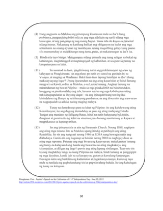 (4) Nang nagpunta sa Malolos ang pitumpung kinatawan mula sa iba’t ibang
probinsya, pangunahing bitbit nila ay ang mga adhikain ng sarili nilang mga
lalawigan, at ang pangarap ng nag-iisang bayan. Inuna nila ito kaysa sa personal
nilang interes. Nakaatang sa kanilang balikat ang obligasyon na isulat ang mga
alituntunin na sinang-ayunan ng taumbayan, upang magsilbing gabay kung paano
sila mamumuhay at makikitungo nang tama, patas, at makatarungan sa isa’t isa.
(5) Hindi nila tayo binigo. Matagumpay nilang ipinunla ang isang saligan na bukal ng
katarungan, magtatanggol at magtataguyod ng kabutihan, at sisiguro sa pantay na
karapatan para sa lahat.
(11)
Sa susunod na taon, ipagdiriwang natin ang proklamasyon ng araw ng
kalayaan sa Pinaglabanan. At ang plano po natin ay sunod na gunitain ito sa
Visayas, at maging sa Mindanao. Bakit taun-taon tayong lumilipat sa iba’t ibang
makasaysayang lugar? Upang iparamdam na ang ating kasarinlan ay hindi lamang
nangyari sa Kawit, o dito sa Malolos, o sa Luzon lamang. Angkop lamang na
maramdaman ng bawat Pilipino—mula sa mga pinakaliblib na bulubundukin,
hanggang sa pinakamalalayong isla, kasama na rin ang mga kababayan nating
nakikipagsapalaran sa ibayong dagat—na ang ipinagdiriwang tuwing ikalabindalawa ng Hunyo ay selebrasyong pambansa; na ang diwa nito ang araw-araw
na nagpapaalab sa adhika nating maging malaya.
(12)
Tunay na demokrasya para sa lahat ng Pilipino: ito ang kaluluwa ng ating
Konstitusyon; ito ang dugong dumadaloy sa puso ng ating malayang Estado.
Tangan ang mandato ng Saligang Batas, hindi na natin hahayaang bukbukin,
dungisan at gamitin ito ng kahit na sinuman para lamang manlamang sa kapwa at
magpakasasa sa kapangyarihan.
(13)
Ito ang ipinapaalala sa atin ng Barasoain Church. Noong 1898, nagtipon
ang ating mga ninuno dito sa Malolos upang itindig at patibayin ang ating
Republika. Ito rin ang nangyari noong 1986 sa EDSA nang buwagin natin ang
diktadurya. Ganito rin ang naganap sa halalan noong 2010 na nagbigay daan sa
ating mga reporma. Patunay ang mga biyaya ng kasaysayan: makakamtan lamang
ang tunay na kalayaan kung handa ang bawat isa sa ating magkakalyo ang
talampakan, at diligan ng dugo’t pawis ang ating lupang sinilangan. Taas-noo rin
tayong maglakbay tungo sa isang Pilipinas na malaya, hindi lamang sa panggigipit
ng mga dayuhan, kundi lalo na sa kurapsyon, gutom at kawalang-katarungan.
Buwagin natin ang bartolina ng kadamutan at pagkakanya-kanya; kumalag tayo
mula sa tanikala ng pagbabatuhang-sisi at pagwawalang-bahala. Ito ang kahulugan
ng tunay na kalayaan.

Pinagkunan: Pres. Aquino’s Speech on the Celebration of 114th Independence Day. June 12, 2012.
http://arlene1956.wordpress.com/2012/06/12/pres-aquinos-speech-on-the-celebration-of-114th-independence-day/

30

 