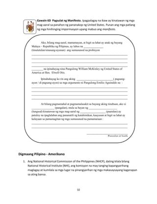 Gawain 6D Pagsulat ng Manifesto. Ipagpalagay na ikaw ay kinatawan ng mga
mag-aaral sa panahon ng pananakop ng United States. Punan ang mga patlang
ng mga hinihinging impormasyon upang mabuo ang manifesto.

Ako, bilang mag-aaral, mamamayan, at higit sa lahat ay anak ng bayang
Malaya – Republika ng Pilipinas, ay lubos na ______________
(tinututulan/sinasang-ayunan) ang sumusunod na probisyon
____________________________________________________________________
____________________________________________________________________
____________________________________________________________________
____________________________________________________________________
________ na ipinahayag nina Pangulong William McKinley ng United States of
America at Hen. Elwell Otis.
Ipinahahayag ko rin ang aking __________________________( pagsangayon / di pagsang-ayon) sa mga argumento ni Pangulong Emilio Aguinaldo na :
____________________________________________________________________
____________________________________________________________________
____________________________________________________________________
____________________________________________________________________
At bilang pagmamahal at pagmamalasakit sa bayang aking tinubuan, ako si
________________ (pangalan), mula sa bayan ng ____________________
(lungsod) kinatawan ng mga mag-aaral ng __________________ (paaralan) ay
patuloy na ipaglalaban ang pananatili ng katahimikan, kaayusan at higit sa lahat ay
kalayaan sa pamamagitan ng mga sumusunod na pamamaraan :
____________________________________________________________________
____________________________________________________________________
_____________________________
Pangalan at lagda

Digmaang Pilipino - Amerikano
1. Ang National Historical Commission of the Philippines (NHCP), dating kilala bilang
National Historical Institute (NHI), ang komisyon na may tanging kapangyarihang
maglagay at kumilala sa mga lugar na pinangyarihan ng mga makasaysayang kaganapan
sa ating bansa.

32

 