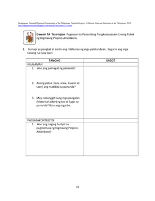 Pinagkunan: National Historical Commission of the Philippines. National Registry of Historic Sites and Structures in the Philippines. 2012.
http://nhcphistoricsites.blogspot.com/search/label/Sites%2FEvents

Gawain 7A Tala-isipan Pagsusuri sa Panandang Pangkasaysayan: Unang Putok
ng Digmaang Pilipino-Amerikano.

1. Sumapi sa pangkat at suriin ang nilalaman ng mga palatandaan. Sagutin ang mga
tanong na nasa tsart.
TANONG

SAGOT

NILALAMAN
1. Ano ang pamagat ng pananda?

2. Anong petsa (oras, araw, buwan at
taon) ang makikita sa pananda?

3. May nabanggit bang mga pangalan
(historical actor) ng tao at lugar sa
pananda? Itala ang mga ito.

PAGSASAKONTEKSTO
1. Ano ang naging hudyat sa
pagsisimula ng Digmaang PilipinoAmerikano?

34

 