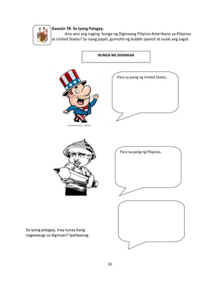 Gawain 7B Sa Iyong Palagay.
Ano-ano ang naging bunga ng Digmaang Pilipino-Amerikano sa Pilipinas
at United States? Sa isang papel, gumuhit ng bubble speech at isulat ang sagot.

BUNGA NG DIGMAAN

Para sa panig ng United States,

Para sa panig ng Pilipinas,

Sa iyong palagay, may tunay bang
nagwawagi sa digmaan? Ipaliwanag.

35

 
