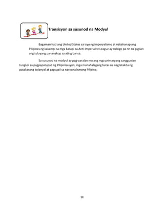 Transisyon sa susunod na Modyul

Bagaman hati ang United States sa isyu ng imperyalismo at nakahanap ang
Pilipinas ng kakampi sa mga kasapi sa Anti-Imperialist League ay nabigo pa rin na pigilan
ang tuluyang pananakop sa ating bansa.
Sa susunod na modyul ay pag-aaralan mo ang mga primaryang sanggunian
tungkol sa pagpapatupad ng Pilipinisasyon, mga mahahalagang batas na nagtatakda ng
patakarang kolonyal at pagsupil sa nasyonalismong Pilipino.

38

 