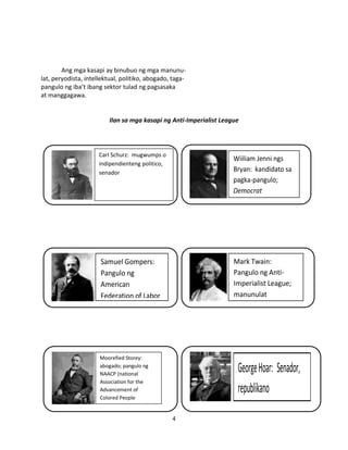 Ang mga kasapi ay binubuo ng mga manunulat, peryodista, intellektual, politiko, abogado, tagapangulo ng iba’t ibang sektor tulad ng pagsasaka
at manggagawa.

Ilan sa mga kasapi ng Anti-Imperialist League

Carl Schurz: mugwumps o
indipendienteng politico,
senador

Wiiliam Jenni ngs
Bryan: kandidato sa
pagka-pangulo;
Democrat

Samuel Gompers:
Pangulo ng
American
Federation of Labor

Mark Twain:
Pangulo ng AntiImperialist League;
manunulat

Moorefied Storey:
abogado; pangulo ng
NAACP (national
Association for the
Advancement of
Colored People

George Hoar: Senador,
republikano
4

 