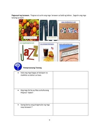 Pagsusuri ng Larawan. Tingnan at suriin ang mga larawan sa loob ng kahon. Sagutin ang mga
tanong sa tsart:

Pamprosesong Tanong
Itala ang mga bagay at kaisipan na
makikita sa kahon sa itaas.

Ang mga ito ba ay likas sa kulturang
Pilipino? Bakit?

Saang bansa ang pinagmulan ng mga
nasa larawan ?

9

 