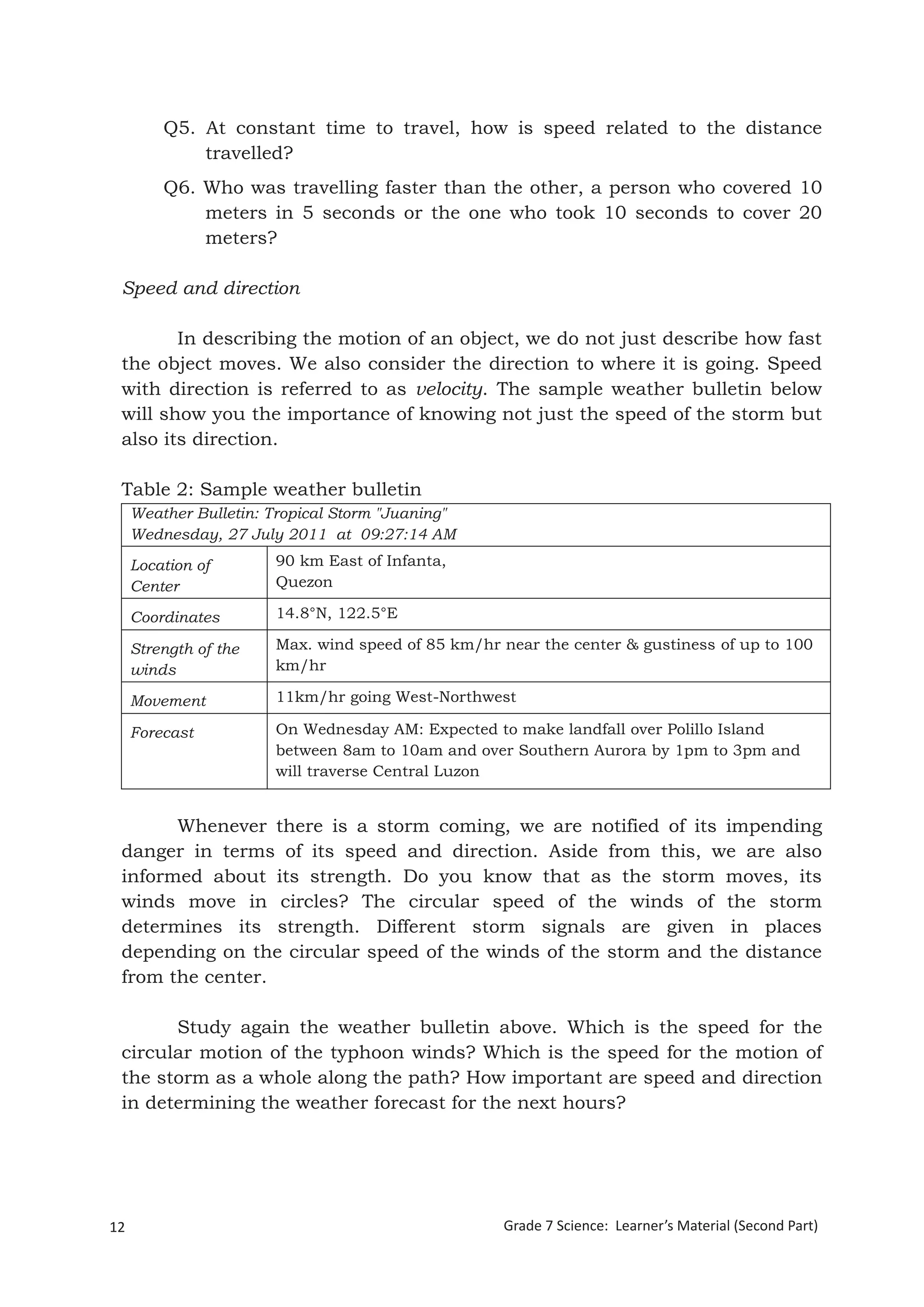 12 Grade 7 Science: Learner’s Material (Second Part)
Grade 7 Science: Energy In Motion 94
Q5. At constant time to travel, how is speed related to the distance
travelled?
Q6. Who was travelling faster than the other, a person who covered 10
meters in 5 seconds or the one who took 10 seconds to cover 20
meters?
Speed and direction
In describing the motion of an object, we do not just describe how fast
the object moves. We also consider the direction to where it is going. Speed
with direction is referred to as velocity. The sample weather bulletin below
will show you the importance of knowing not just the speed of the storm but
also its direction.
Table 2: Sample weather bulletin
Weather Bulletin: Tropical Storm "Juaning"
Wednesday, 27 July 2011 at 09:27:14 AM
Location of
Center
90 km East of Infanta,
Quezon
Coordinates 14.8°N, 122.5°E
Strength of the
winds
Max. wind speed of 85 km/hr near the center & gustiness of up to 100
km/hr
Movement 11km/hr going West-Northwest
Forecast On Wednesday AM: Expected to make landfall over Polillo Island
between 8am to 10am and over Southern Aurora by 1pm to 3pm and
will traverse Central Luzon
Whenever there is a storm coming, we are notified of its impending
danger in terms of its speed and direction. Aside from this, we are also
informed about its strength. Do you know that as the storm moves, its
winds move in circles? The circular speed of the winds of the storm
determines its strength. Different storm signals are given in places
depending on the circular speed of the winds of the storm and the distance
from the center.
Study again the weather bulletin above. Which is the speed for the
circular motion of the typhoon winds? Which is the speed for the motion of
the storm as a whole along the path? How important are speed and direction
in determining the weather forecast for the next hours?
 