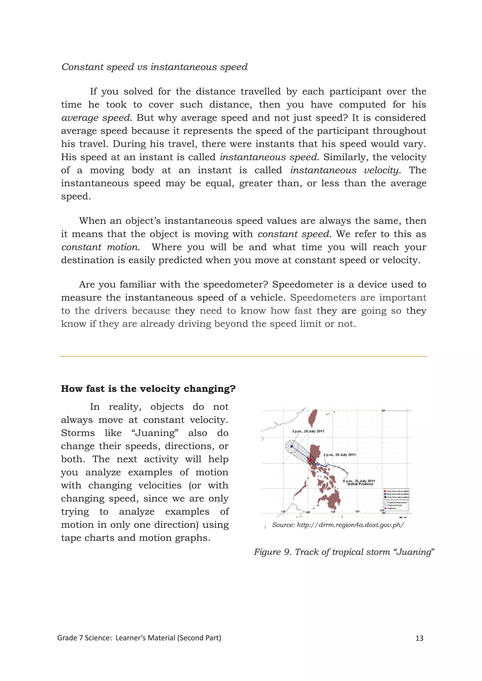 13Grade 7 Science: Learner’s Material (Second Part)
Grade 7 Science: Energy In Motion 95
Constant speed vs instantaneous speed
If you solved for the distance travelled by each participant over the
time he took to cover such distance, then you have computed for his
average speed. But why average speed and not just speed? It is considered
average speed because it represents the speed of the participant throughout
his travel. During his travel, there were instants that his speed would vary.
His speed at an instant is called instantaneous speed. Similarly, the velocity
of a moving body at an instant is called instantaneous velocity. The
instantaneous speed may be equal, greater than, or less than the average
speed.
When an object’s instantaneous speed values are always the same, then
it means that the object is moving with constant speed. We refer to this as
constant motion. Where you will be and what time you will reach your
destination is easily predicted when you move at constant speed or velocity.
Are you familiar with the speedometer? Speedometer is a device used to
measure the instantaneous speed of a vehicle. Speedometers are important
to the drivers because they need to know how fast they are going so they
know if they are already driving beyond the speed limit or not.
How fast is the velocity changing?
In reality, objects do not
always move at constant velocity.
Storms like “Juaning” also do
change their speeds, directions, or
both. The next activity will help
you analyze examples of motion
with changing velocities (or with
changing speed, since we are only
trying to analyze examples of
motion in only one direction) using
tape charts and motion graphs.
Figure 9. Track of tropical storm “Juaning”
Source: http://drrm.region4a.dost.gov.ph/
 