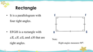 Note:
Right angles measures 90ᴼ.
E F
G
H
Rectangle
• It is a parallelogram with
four right angles.
• EFGH is a rectangle with
∠E, ∠F, ∠G, and ∠H that are
right angles.
 